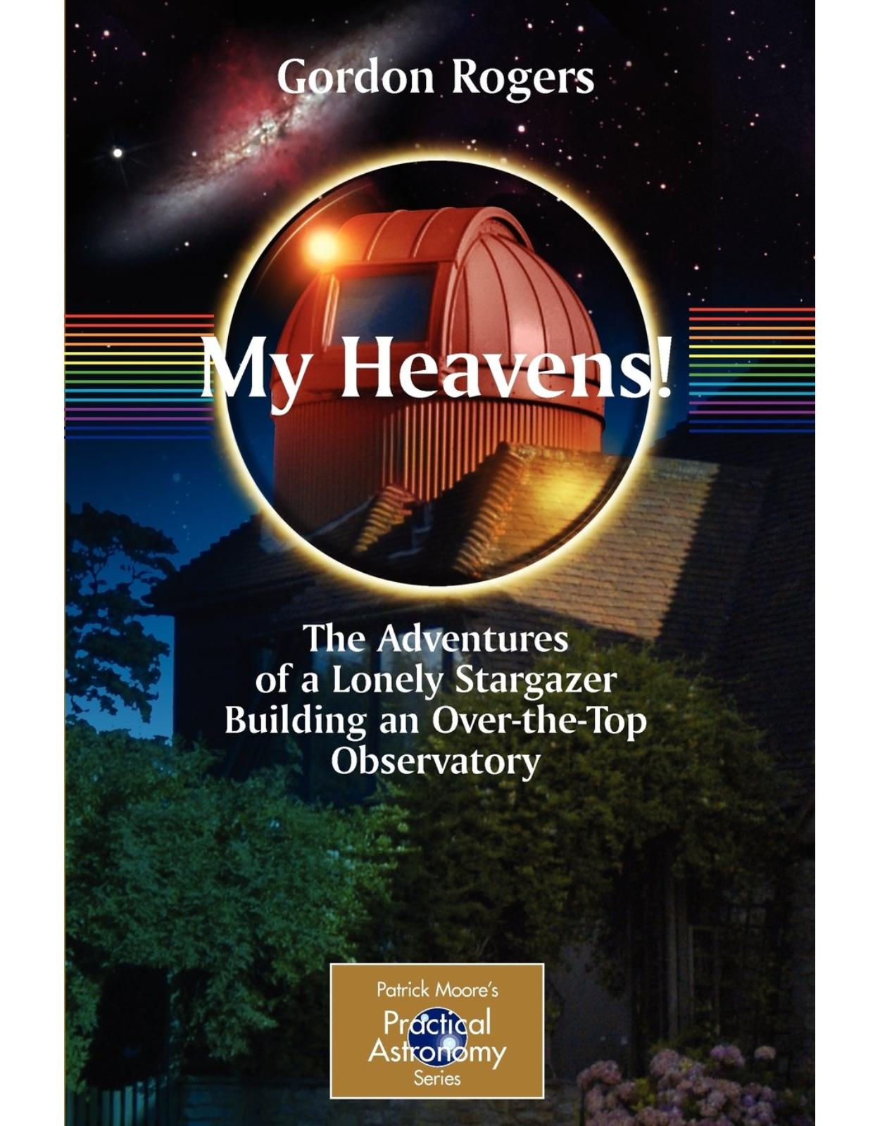My Heavens!: The Adventures of a Lonely Stargazer Building an Over-The-Top Observatory (The Patrick Moore Practical Astronomy Series)