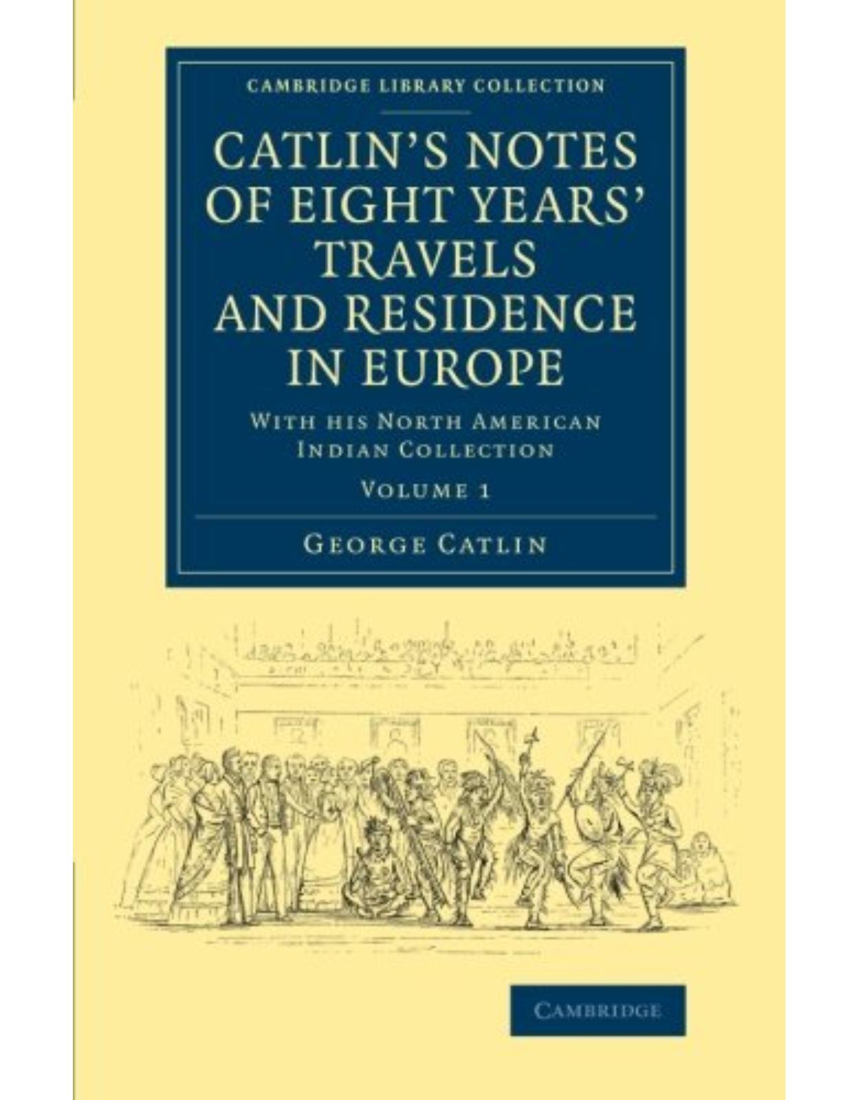 CatlinÂ’s Notes of Eight YearsÂ’ Travels and Residence in Europe: Volume 1: With his North American Indian Collection (Cambridge Library Collection - North American History)